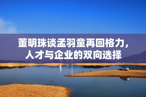董明珠谈孟羽童再回格力，人才与企业的双向选择