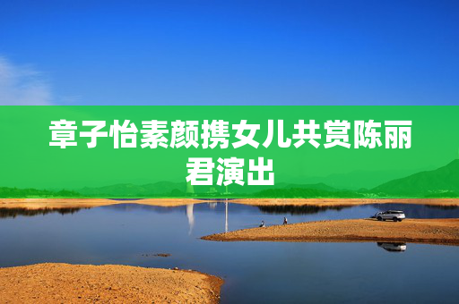 章子怡素颜携女儿共赏陈丽君演出