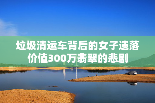 垃圾清运车背后的女子遗落价值300万翡翠的悲剧