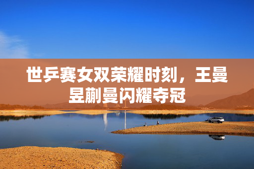世乒赛女双荣耀时刻，王曼昱蒯曼闪耀夺冠