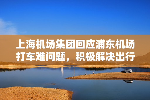 上海机场集团回应浦东机场打车难问题，积极解决出行难题的措施与建议