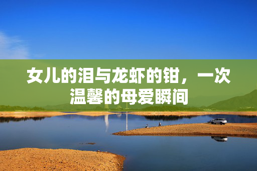 女儿的泪与龙虾的钳，一次温馨的母爱瞬间
