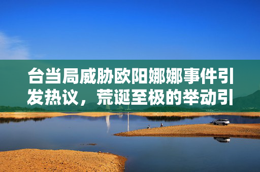 台当局威胁欧阳娜娜事件引发热议，荒诞至极的举动引关注