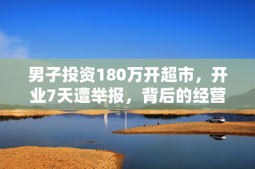 男子投资180万开超市，开业7天遭举报，背后的经营故事与反思