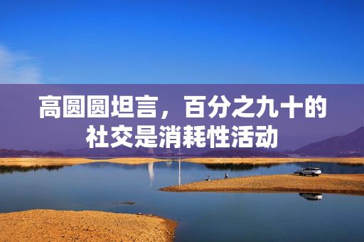高圆圆坦言，百分之九十的社交是消耗性活动