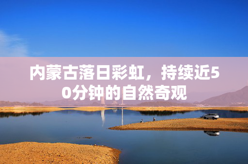 内蒙古落日彩虹，持续近50分钟的自然奇观