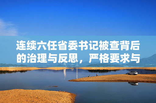 连续六任省委书记被查背后的治理与反思，严格要求与行动指南的必要性