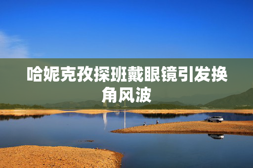 哈妮克孜探班戴眼镜引发换角风波