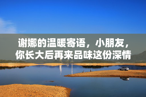 谢娜的温暖寄语，小朋友，你长大后再来品味这份深情