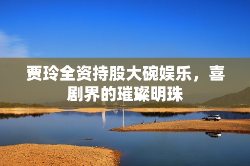 贾玲全资持股大碗娱乐，喜剧界的璀璨明珠