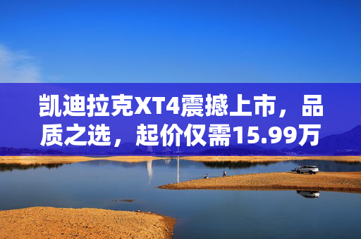凯迪拉克XT4震撼上市，品质之选，起价仅需15.99万元