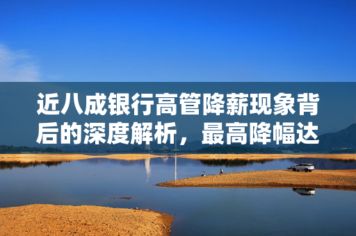 近八成银行高管降薪现象背后的深度解析，最高降幅达82.4%的原因与影响