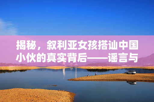 揭秘，叙利亚女孩搭讪中国小伙的真实背后——谣言与真相的较量