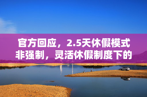 官方回应，2.5天休假模式非强制，灵活休假制度下的新选择