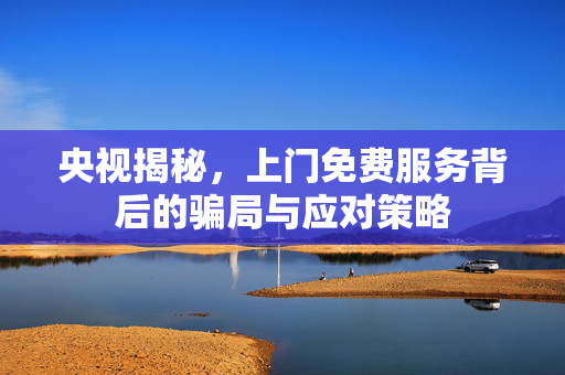 央视揭秘，上门免费服务背后的骗局与应对策略