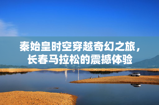 秦始皇时空穿越奇幻之旅，长春马拉松的震撼体验