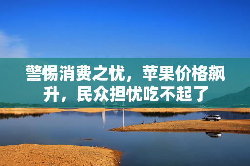 警惕消费之忧，苹果价格飙升，民众担忧吃不起了
