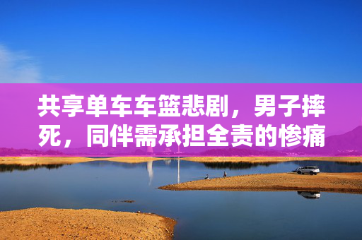 共享单车车篮悲剧，男子摔死，同伴需承担全责的惨痛事件