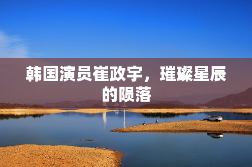 韩国演员崔政宇，璀璨星辰的陨落