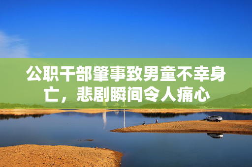 公职干部肇事致男童不幸身亡，悲剧瞬间令人痛心