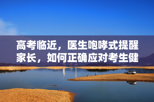高考临近，医生咆哮式提醒家长，如何正确应对考生健康与心理问题
