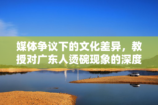 媒体争议下的文化差异，教授对广东人烫碗现象的深度解析