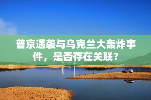 普京遇袭与乌克兰大轰炸事件，是否存在关联？