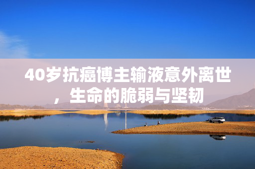 40岁抗癌博主输液意外离世，生命的脆弱与坚韧