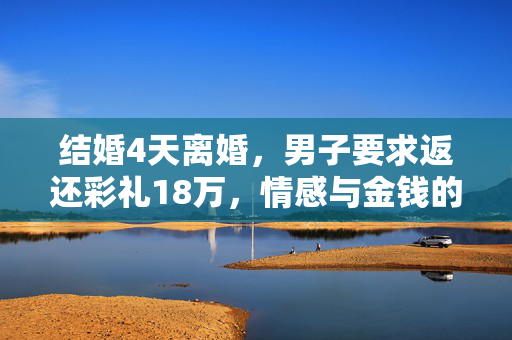 结婚4天离婚，男子要求返还彩礼18万，情感与金钱的双重考验