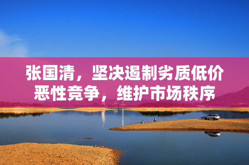 张国清，坚决遏制劣质低价恶性竞争，维护市场秩序