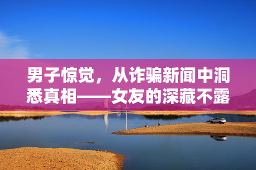 男子惊觉，从诈骗新闻中洞悉真相——女友的深藏不露之骗局