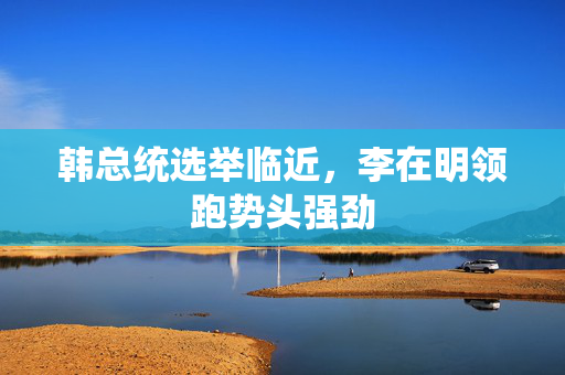 韩总统选举临近，李在明领跑势头强劲