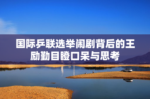 国际乒联选举闹剧背后的王励勤目瞪口呆与思考