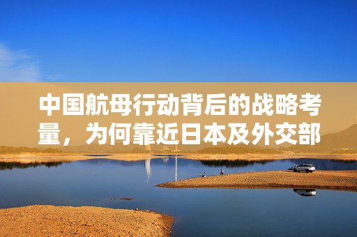 中国航母行动背后的战略考量，为何靠近日本及外交部回应