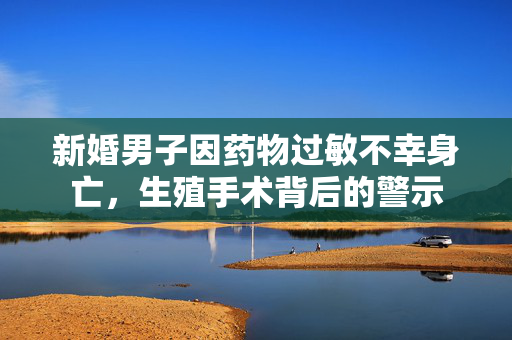 新婚男子因药物过敏不幸身亡，生殖手术背后的警示