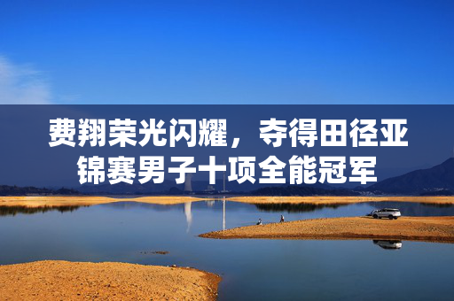 费翔荣光闪耀，夺得田径亚锦赛男子十项全能冠军