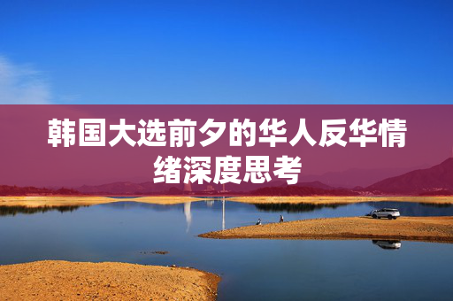 韩国大选前夕的华人反华情绪深度思考