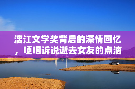 漓江文学奖背后的深情回忆，哽咽诉说逝去女友的点滴情感