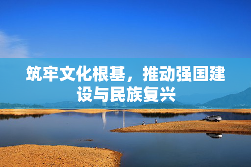 筑牢文化根基，推动强国建设与民族复兴