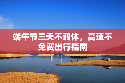 端午节三天不调休，高速不免费出行指南