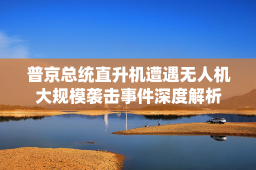 普京总统直升机遭遇无人机大规模袭击事件深度解析