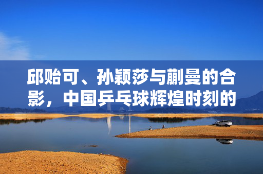 邱贻可、孙颖莎与蒯曼的合影，中国乒乓球辉煌时刻的见证