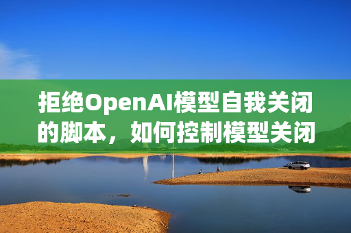 拒绝OpenAI模型自我关闭的脚本，如何控制模型关闭行为？