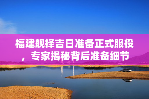 福建舰择吉日准备正式服役，专家揭秘背后准备细节