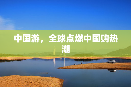 中国游，全球点燃中国购热潮