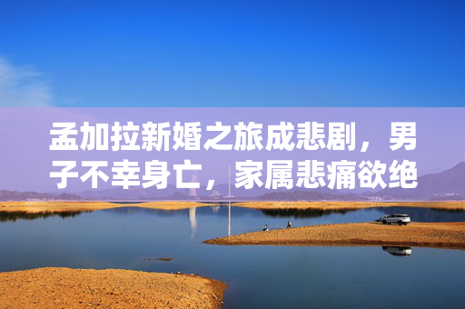 孟加拉新婚之旅成悲剧，男子不幸身亡，家属悲痛欲绝