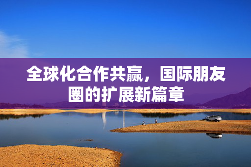 全球化合作共赢，国际朋友圈的扩展新篇章