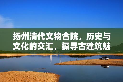 扬州清代文物合院，历史与文化的交汇，探寻古建筑魅力之旅