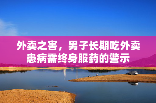 外卖之害，男子长期吃外卖患病需终身服药的警示
