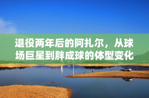 退役两年后的阿扎尔，从球场巨星到胖成球的体型变化背后故事